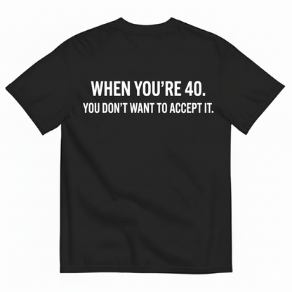 WHEN YOU’RE 40. YOU DON’T WANT TO ACCEPT IT T - SHIRT (BACK PRINT)