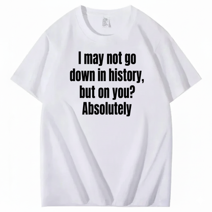 I MAY NOT GO DOWN IN HISTORY, BUT ON YOU? ABSOLUTELY T-SHIRT (FRONT PRINT)