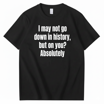I MAY NOT GO DOWN IN HISTORY, BUT ON YOU? ABSOLUTELY T-SHIRT (FRONT PRINT)