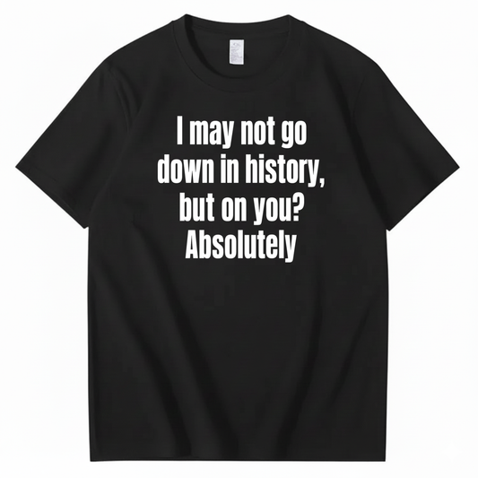 I MAY NOT GO DOWN IN HISTORY, BUT ON YOU? ABSOLUTELY T-SHIRT (FRONT PRINT)