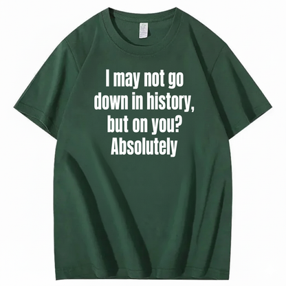 I MAY NOT GO DOWN IN HISTORY, BUT ON YOU? ABSOLUTELY T-SHIRT (FRONT PRINT)