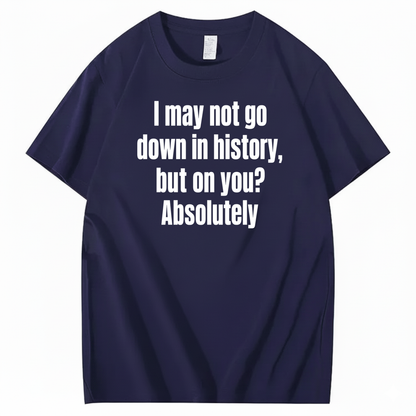 I MAY NOT GO DOWN IN HISTORY, BUT ON YOU? ABSOLUTELY T-SHIRT (FRONT PRINT)