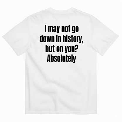 I MAY NOT GO DOWN IN HISTORY, BUT ON YOU? ABSOLUTELY T-SHIRT (BACK PRINT)