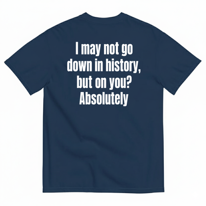 I MAY NOT GO DOWN IN HISTORY, BUT ON YOU? ABSOLUTELY T-SHIRT (BACK PRINT)