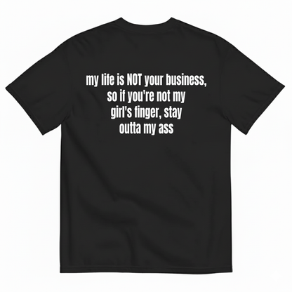 MY LIFE IS NOT YOUR BUSINESS SO IF YOU'RE NOT MY GIRL'S FINGER STAY OUTTA MY ASS T-SHIRT (BACK PRINT)