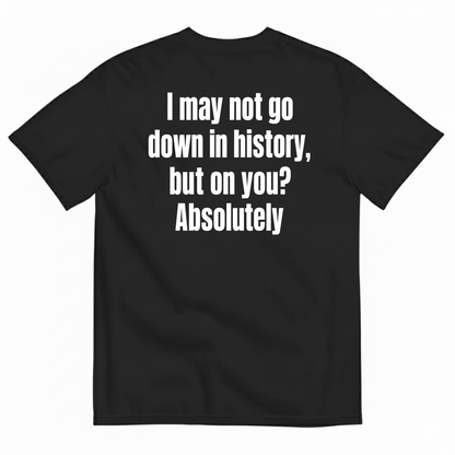 I MAY NOT GO DOWN IN HISTORY, BUT ON YOU? ABSOLUTELY T-SHIRT (BACK PRINT)