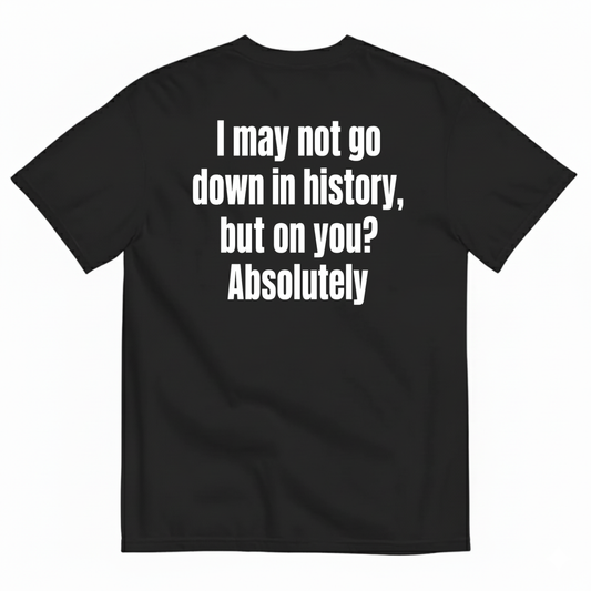 I MAY NOT GO DOWN IN HISTORY, BUT ON YOU? ABSOLUTELY T-SHIRT (BACK PRINT)