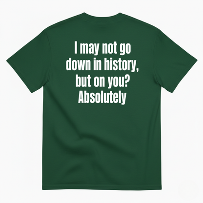 I MAY NOT GO DOWN IN HISTORY, BUT ON YOU? ABSOLUTELY T-SHIRT (BACK PRINT)