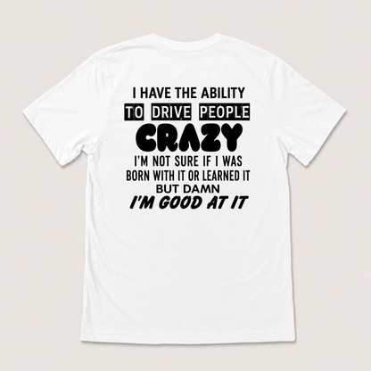 I HAVE THE ABILITY TO DRIVE PEOPLE CRAZY I'M NOT SURE IF I WAS BORN WITH IT OR LEARNED IT BUT DAMN I'M GOOD AT IT T-SHIRT (BACK PRINT)