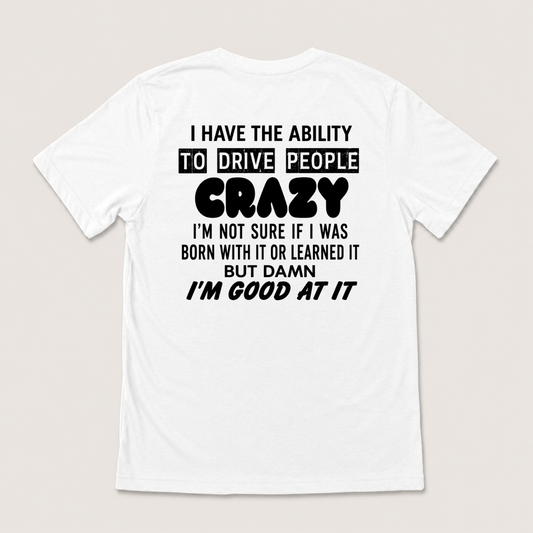 I HAVE THE ABILITY TO DRIVE PEOPLE CRAZY I'M NOT SURE IF I WAS BORN WITH IT OR LEARNED IT BUT DAMN I'M GOOD AT IT T-SHIRT (BACK PRINT)
