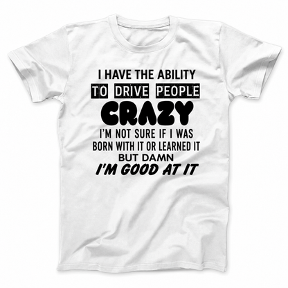 I HAVE THE ABILITY TO DRIVE PEOPLE CRAZY I'M NOT SURE IF I WAS BORN WITH IT OR LEARNED IT BUT DAMN I'M GOOD AT IT T - SHIRT (FRONT PRINT)