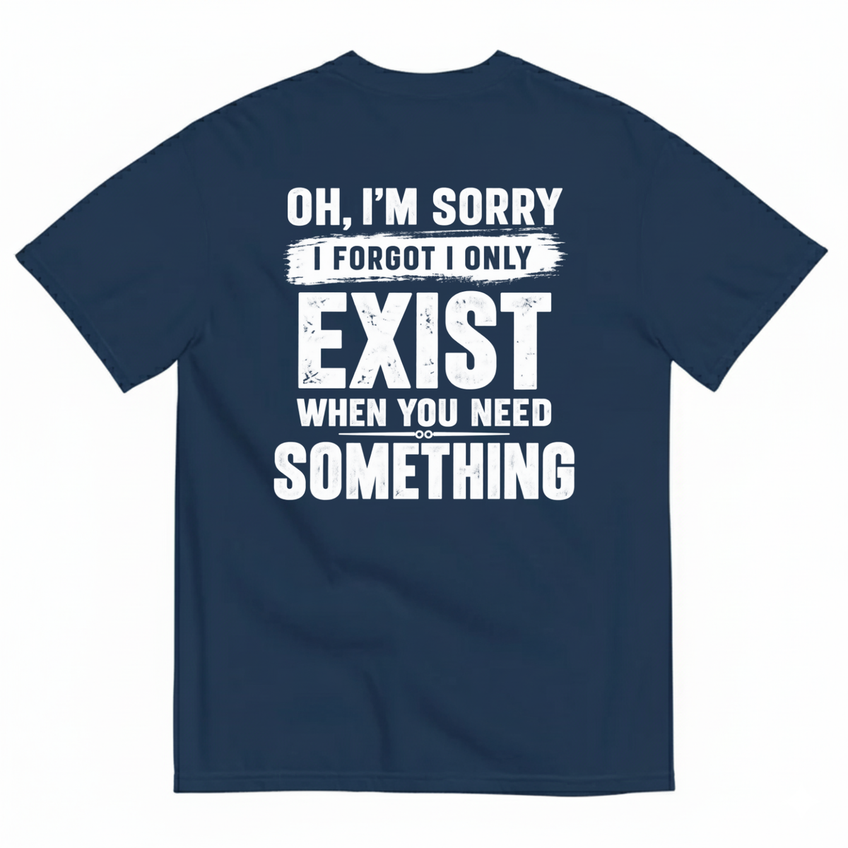 OH I’M SORRY I FORGOT I ONLY EXIST WHEN YOU NEED SOMETHING T-SHIRT (BACK PRINT)