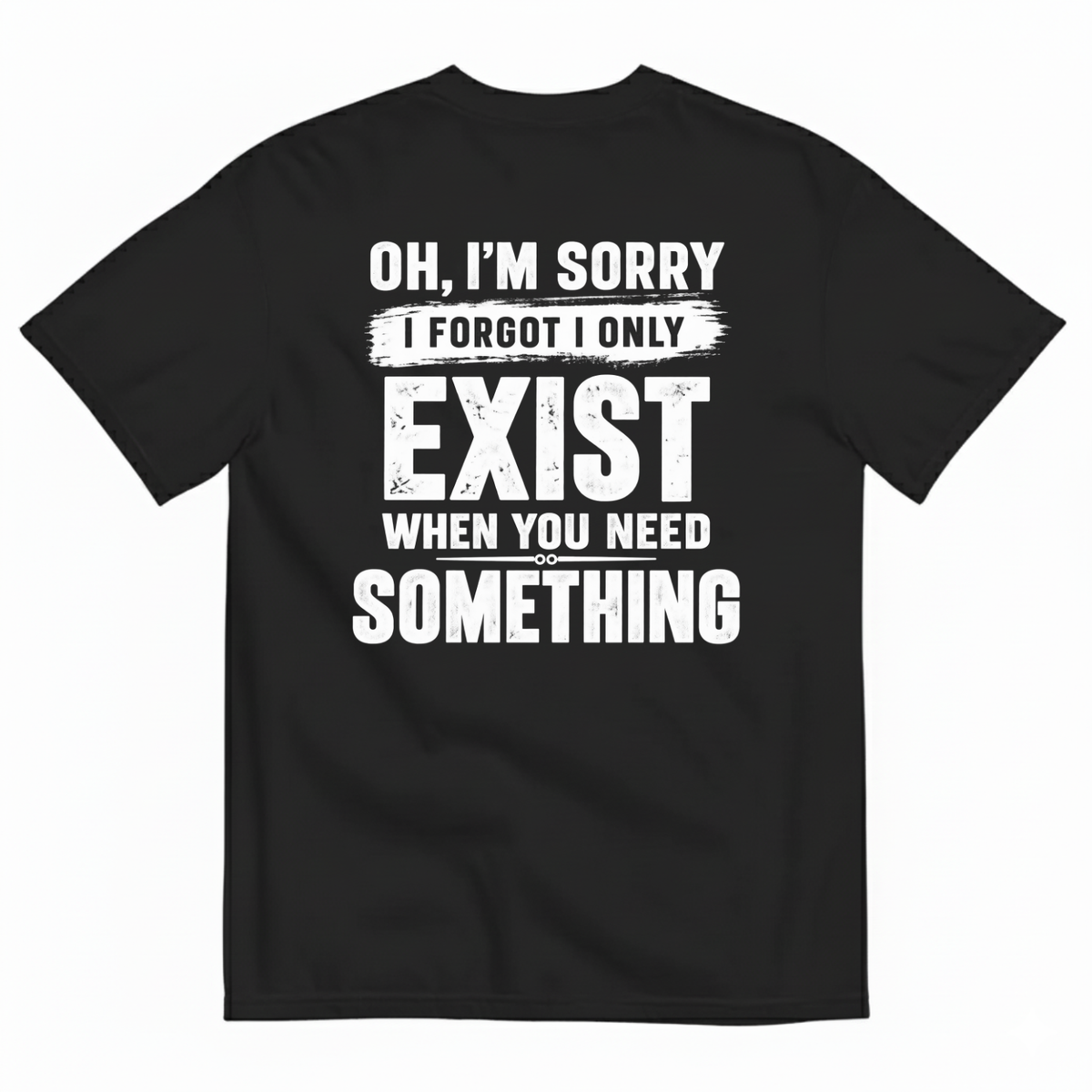 OH I’M SORRY I FORGOT I ONLY EXIST WHEN YOU NEED SOMETHING T-SHIRT (BACK PRINT)