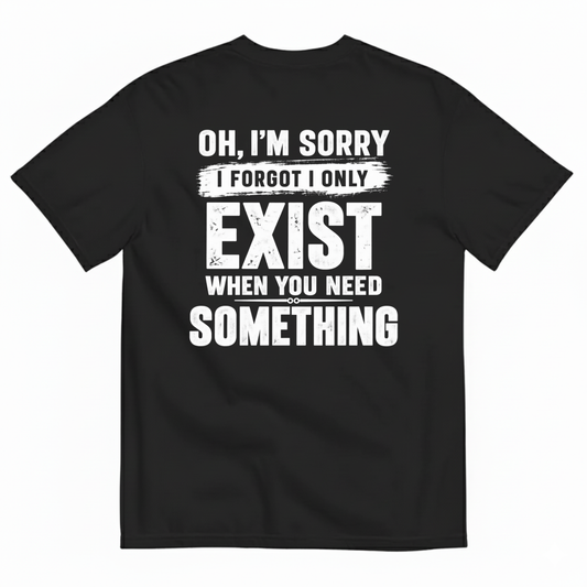 OH I’M SORRY I FORGOT I ONLY EXIST WHEN YOU NEED SOMETHING T-SHIRT (BACK PRINT)