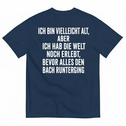 ICH BIN VIELLEICHT ALT ABER ICH HAB DIE WELT NOCH ERLEBT BEVOR ALLES DEN BACH RUNTERGING T-SHIRT (BACK PRINT)
