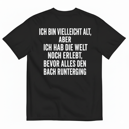 ICH BIN VIELLEICHT ALT ABER ICH HAB DIE WELT NOCH ERLEBT BEVOR ALLES DEN BACH RUNTERGING T-SHIRT (BACK PRINT)