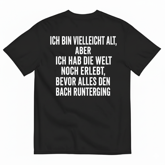 ICH BIN VIELLEICHT ALT ABER ICH HAB DIE WELT NOCH ERLEBT BEVOR ALLES DEN BACH RUNTERGING T-SHIRT (BACK PRINT)