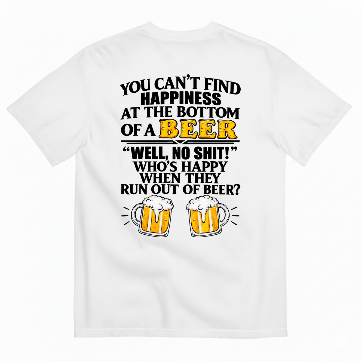YOU CAN’T FIND HAPPINESS AT THE BOTTOM OF A BEER WELL, NO SHIT! WHO’S HAPPY WHEN THEY RUN OUT OF BEER? T-SHIRT (BACK PRINT)
