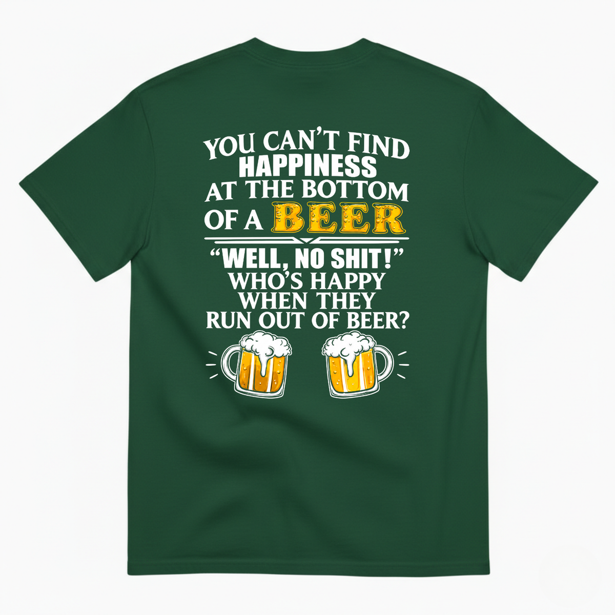 YOU CAN’T FIND HAPPINESS AT THE BOTTOM OF A BEER WELL, NO SHIT! WHO’S HAPPY WHEN THEY RUN OUT OF BEER? T-SHIRT (BACK PRINT)
