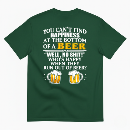 YOU CAN’T FIND HAPPINESS AT THE BOTTOM OF A BEER WELL, NO SHIT! WHO’S HAPPY WHEN THEY RUN OUT OF BEER? T-SHIRT (BACK PRINT)