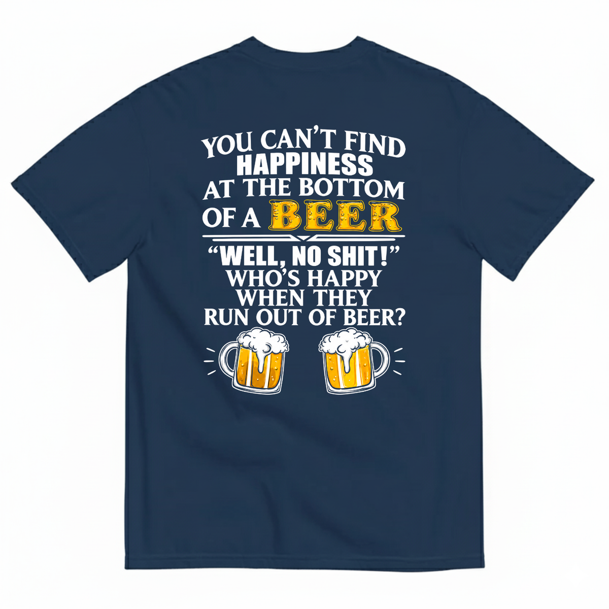YOU CAN’T FIND HAPPINESS AT THE BOTTOM OF A BEER WELL, NO SHIT! WHO’S HAPPY WHEN THEY RUN OUT OF BEER? T-SHIRT (BACK PRINT)