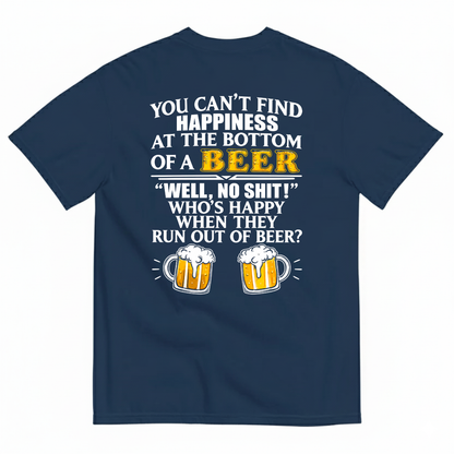 YOU CAN’T FIND HAPPINESS AT THE BOTTOM OF A BEER WELL, NO SHIT! WHO’S HAPPY WHEN THEY RUN OUT OF BEER? T-SHIRT (BACK PRINT)