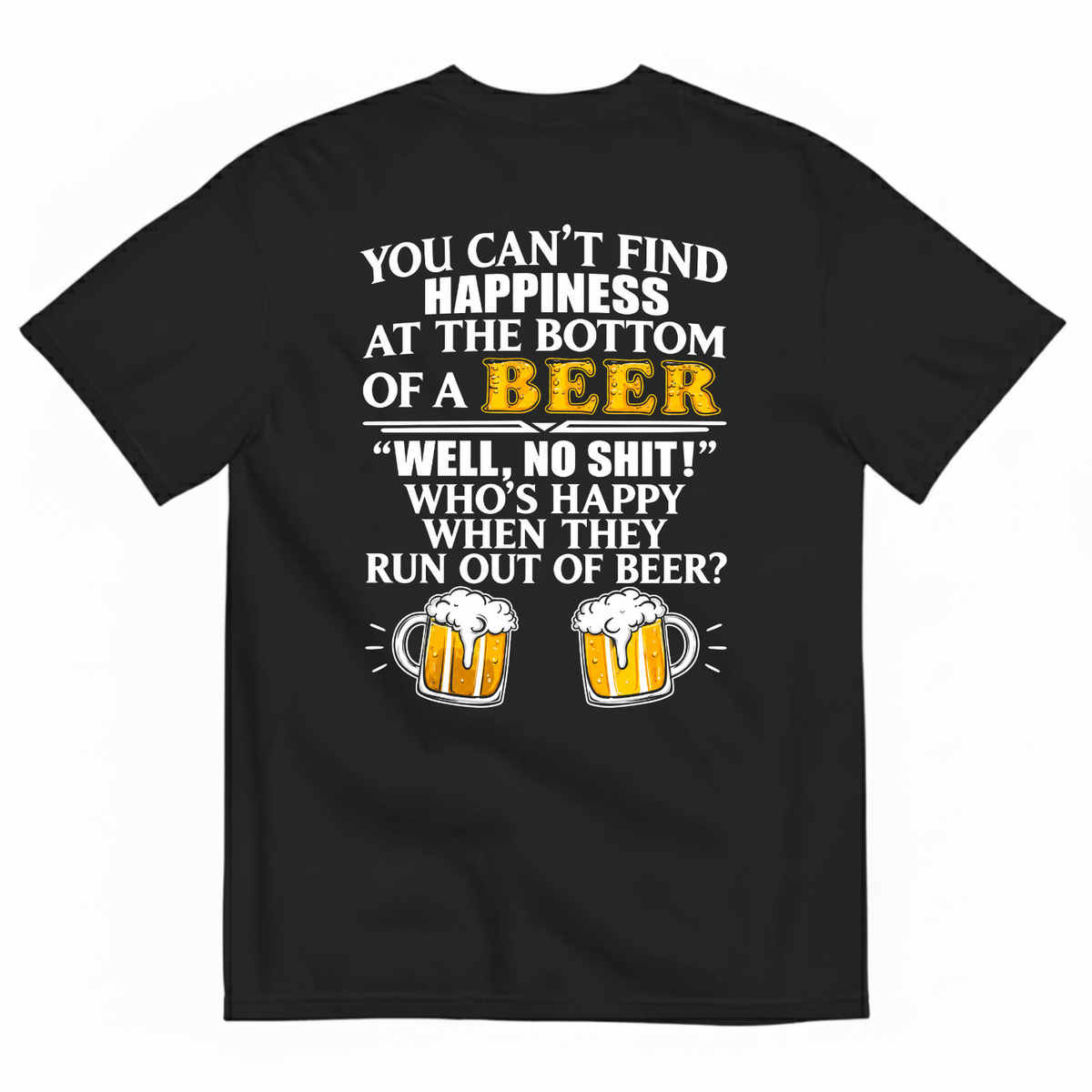 YOU CAN’T FIND HAPPINESS AT THE BOTTOM OF A BEER WELL, NO SHIT! WHO’S HAPPY WHEN THEY RUN OUT OF BEER? T-SHIRT (BACK PRINT)