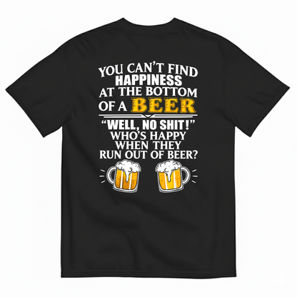 YOU CAN’T FIND HAPPINESS AT THE BOTTOM OF A BEER WELL, NO SHIT! WHO’S HAPPY WHEN THEY RUN OUT OF BEER? T-SHIRT (BACK PRINT)