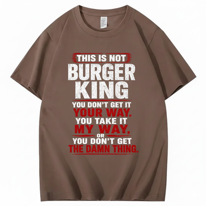 THIS IS NOT BURGER KING YOU DON’T GET IT YOUR WAY. YOU TAKE IT MY WAY, OR YOU DON’T GET THE DAMN THING T - SHIRT (FRONT PRINT)