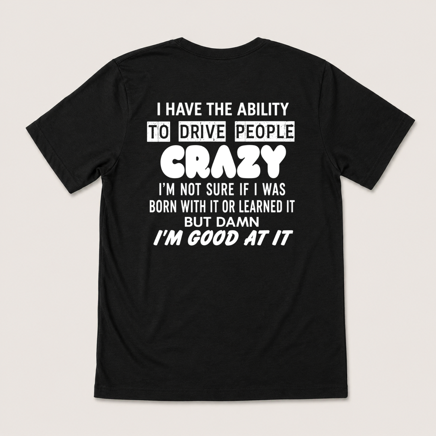 I HAVE THE ABILITY TO DRIVE PEOPLE CRAZY I'M NOT SURE IF I WAS BORN WITH IT OR LEARNED IT BUT DAMN I'M GOOD AT IT T-SHIRT (BACK PRINT)