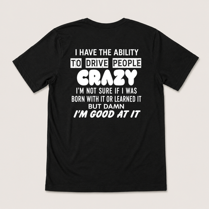 I HAVE THE ABILITY TO DRIVE PEOPLE CRAZY I'M NOT SURE IF I WAS BORN WITH IT OR LEARNED IT BUT DAMN I'M GOOD AT IT T-SHIRT (BACK PRINT)