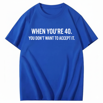 WHEN YOU'RE 40. YOU DON'T WANT TO ACCEPT IT T - SHIRT (FRONT PRINT)