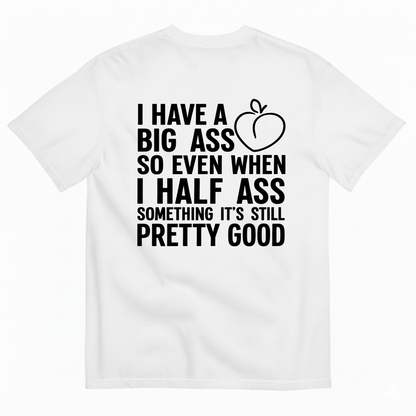 I HAVE A BIG ASS SO EVEN WHEN I HALF ASS SOMETHING IT'S STILL PRETTY GOOD T-SHIRT (BACK PRINT)