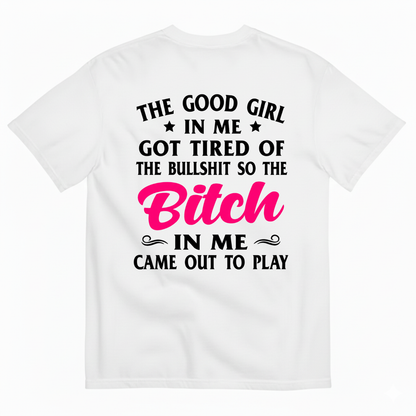 THE GOOD GIRL IN ME GOT TIRED OF THE BULLSHIT SO THE BITCH IN ME CAME OUT TO PLAY T-SHIRT (BACK PRINT)