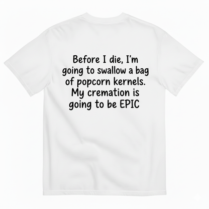 BEFORE I DIE, I'M GOING TO SWALLOW A BAG OF POPCORN KERNELS. MY CREMATION IS GOING TO BE EPIC T-SHIRT (BACK PRINT)