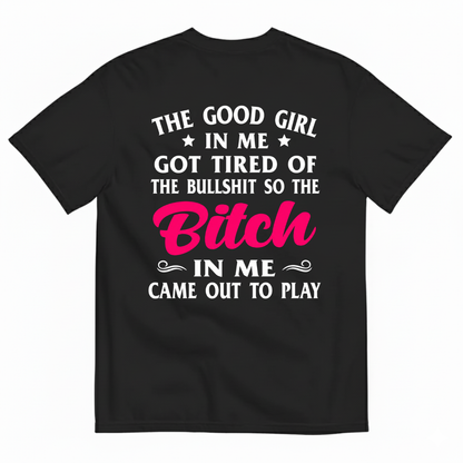 THE GOOD GIRL IN ME GOT TIRED OF THE BULLSHIT SO THE BITCH IN ME CAME OUT TO PLAY T-SHIRT (BACK PRINT)