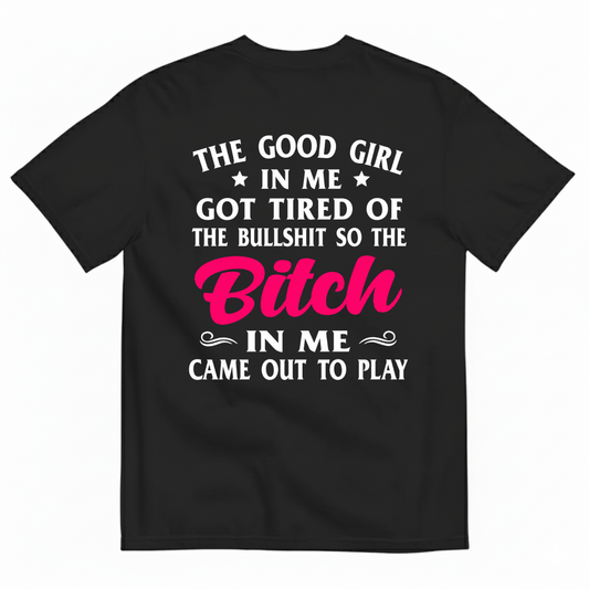 THE GOOD GIRL IN ME GOT TIRED OF THE BULLSHIT SO THE BITCH IN ME CAME OUT TO PLAY T-SHIRT (BACK PRINT)
