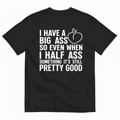 I HAVE A BIG ASS SO EVEN WHEN I HALF ASS SOMETHING IT'S STILL PRETTY GOOD T-SHIRT (BACK PRINT)
