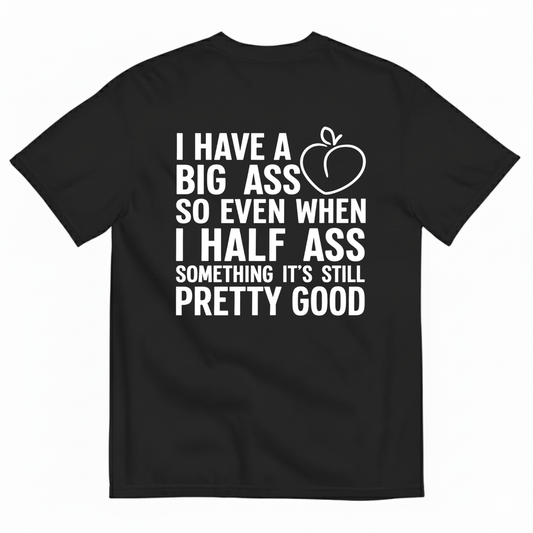 I HAVE A BIG ASS SO EVEN WHEN I HALF ASS SOMETHING IT'S STILL PRETTY GOOD T-SHIRT (BACK PRINT)
