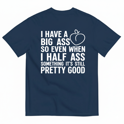 I HAVE A BIG ASS SO EVEN WHEN I HALF ASS SOMETHING IT'S STILL PRETTY GOOD T-SHIRT (BACK PRINT)